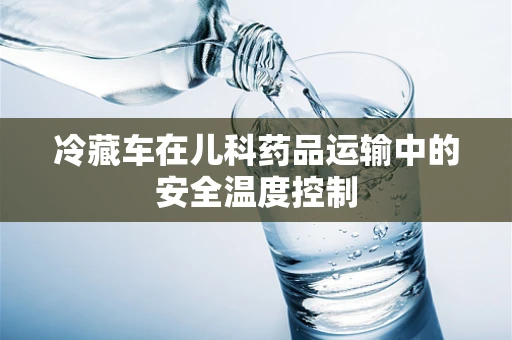 冷藏车在儿科药品运输中的安全温度控制