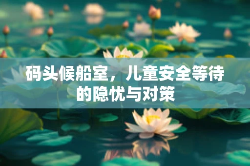 码头候船室，儿童安全等待的隐忧与对策