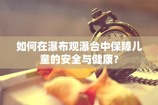 如何在瀑布观瀑台中保障儿童的安全与健康？