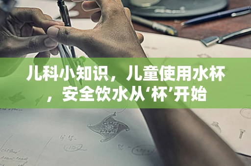 儿科小知识，儿童使用水杯，安全饮水从‘杯’开始