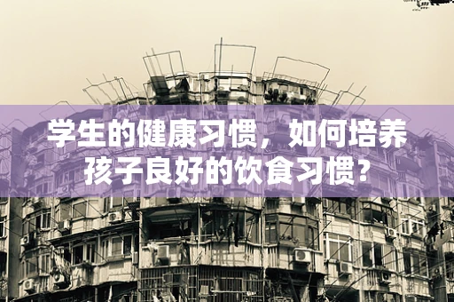 学生的健康习惯，如何培养孩子良好的饮食习惯？