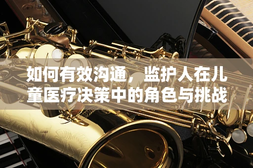 如何有效沟通，监护人在儿童医疗决策中的角色与挑战？