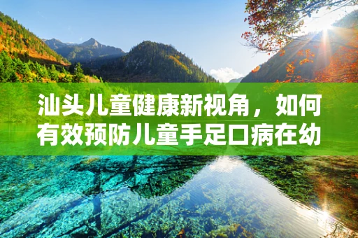 汕头儿童健康新视角，如何有效预防儿童手足口病在幼儿园的传播？