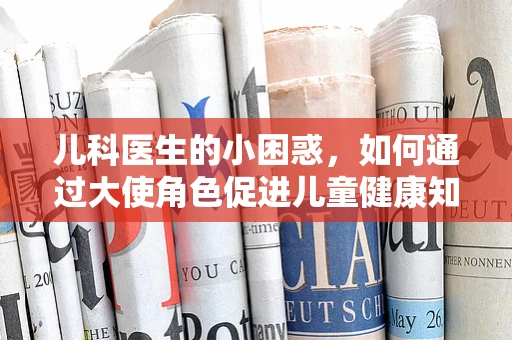 儿科医生的小困惑，如何通过大使角色促进儿童健康知识普及？