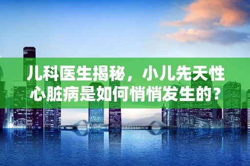 儿科医生揭秘，小儿先天性心脏病是如何悄悄发生的？