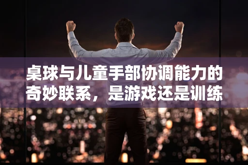 桌球与儿童手部协调能力的奇妙联系，是游戏还是训练？