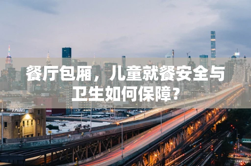 餐厅包厢，儿童就餐安全与卫生如何保障？