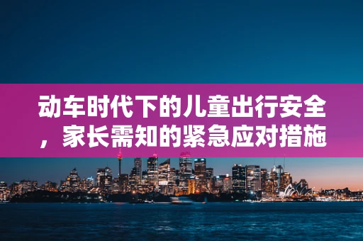动车时代下的儿童出行安全，家长需知的紧急应对措施