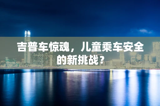 吉普车惊魂，儿童乘车安全的新挑战？