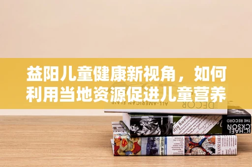益阳儿童健康新视角，如何利用当地资源促进儿童营养均衡？