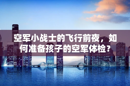 空军小战士的飞行前夜，如何准备孩子的空军体检？