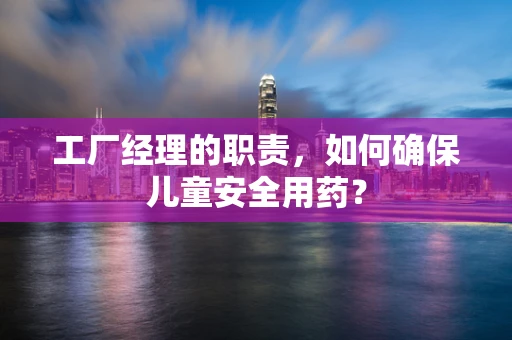 工厂经理的职责，如何确保儿童安全用药？