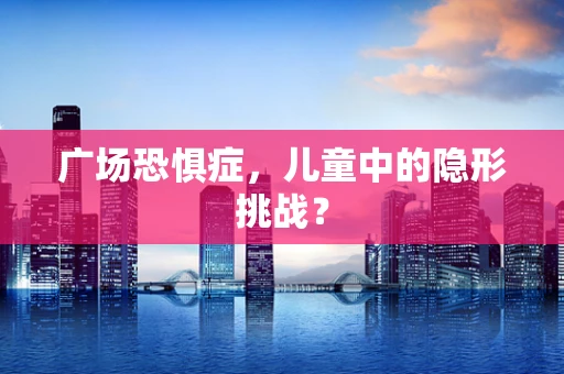 广场恐惧症，儿童中的隐形挑战？