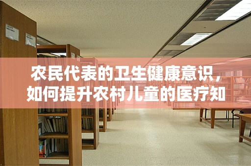 农民代表的卫生健康意识，如何提升农村儿童的医疗知识普及？