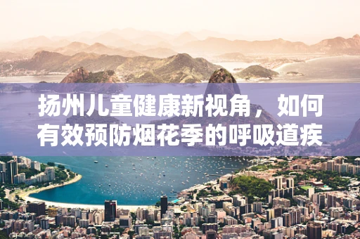 扬州儿童健康新视角，如何有效预防烟花季的呼吸道疾病？