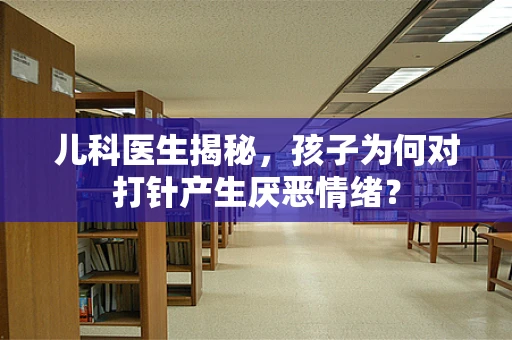 儿科医生揭秘，孩子为何对打针产生厌恶情绪？