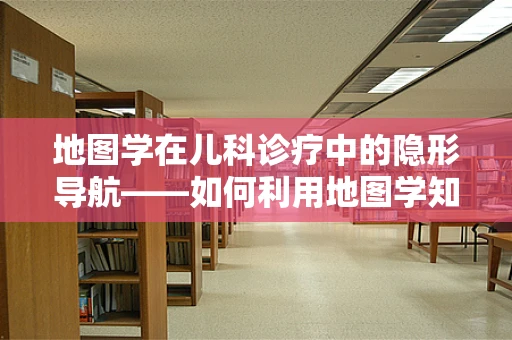 地图学在儿科诊疗中的隐形导航——如何利用地图学知识优化儿童就医体验？