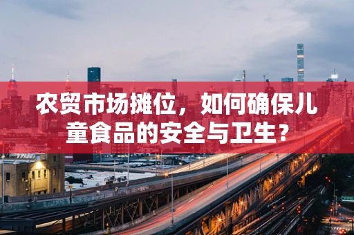 农贸市场摊位，如何确保儿童食品的安全与卫生？