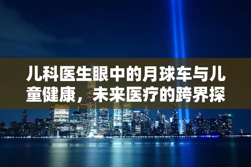 儿科医生眼中的月球车与儿童健康，未来医疗的跨界探索？