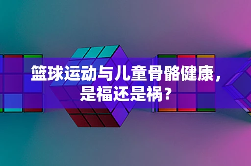 篮球运动与儿童骨骼健康，是福还是祸？