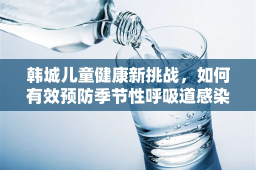 韩城儿童健康新挑战，如何有效预防季节性呼吸道感染？