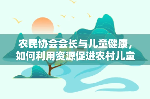 农民协会会长与儿童健康，如何利用资源促进农村儿童医疗普及？