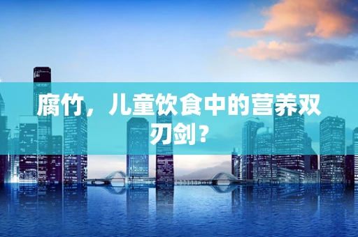 腐竹，儿童饮食中的营养双刃剑？