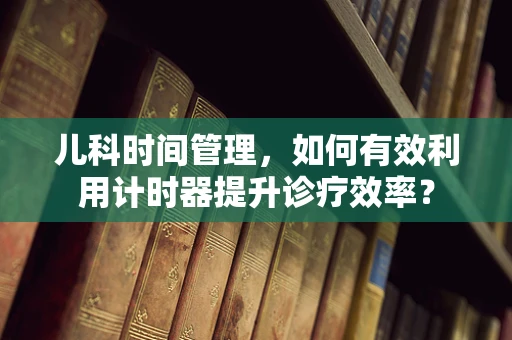 儿科时间管理，如何有效利用计时器提升诊疗效率？