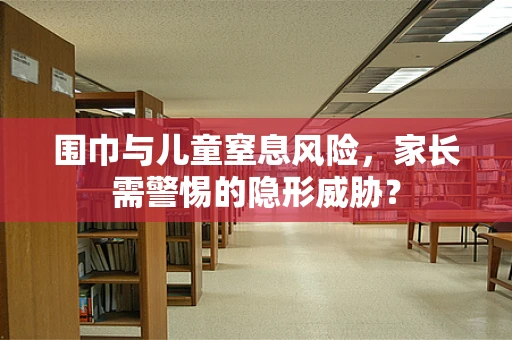 围巾与儿童窒息风险，家长需警惕的隐形威胁？