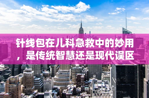 针线包在儿科急救中的妙用，是传统智慧还是现代误区？
