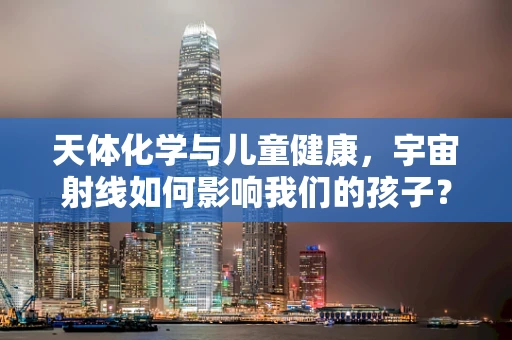 天体化学与儿童健康，宇宙射线如何影响我们的孩子？