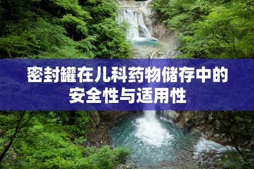 密封罐在儿科药物储存中的安全性与适用性