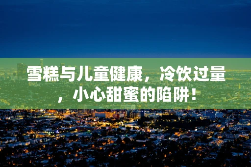 雪糕与儿童健康，冷饮过量，小心甜蜜的陷阱！