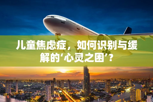 儿童焦虑症，如何识别与缓解的‘心灵之困’？