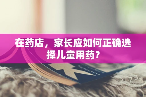 在药店，家长应如何正确选择儿童用药？