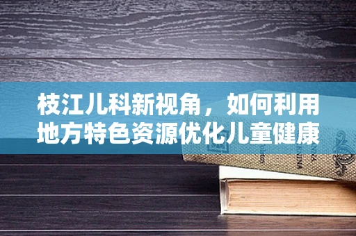 枝江儿科新视角，如何利用地方特色资源优化儿童健康管理？