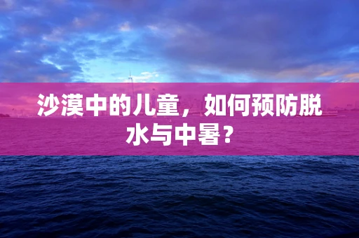 沙漠中的儿童，如何预防脱水与中暑？