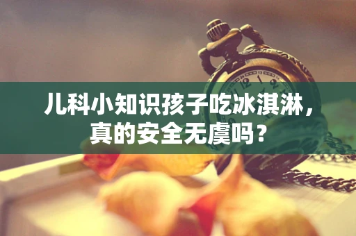 儿科小知识孩子吃冰淇淋，真的安全无虞吗？