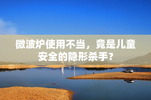 微波炉使用不当，竟是儿童安全的隐形杀手？
