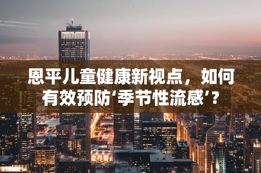 恩平儿童健康新视点，如何有效预防‘季节性流感’？