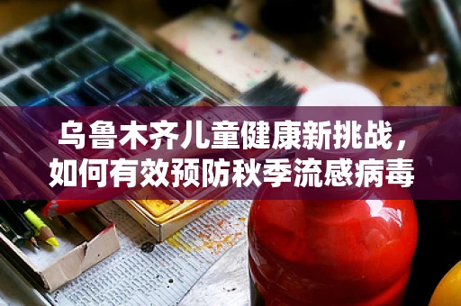 乌鲁木齐儿童健康新挑战，如何有效预防秋季流感病毒？