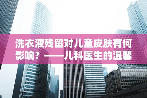洗衣液残留对儿童皮肤有何影响？——儿科医生的温馨提醒