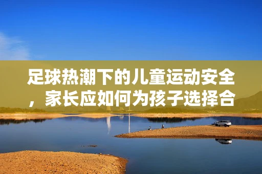 足球热潮下的儿童运动安全，家长应如何为孩子选择合适的足球装备？