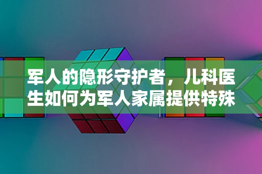 军人的隐形守护者，儿科医生如何为军人家属提供特殊关怀？