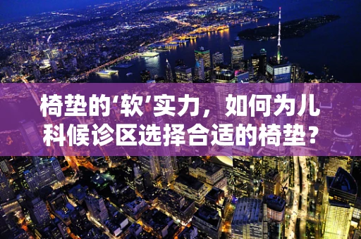 椅垫的‘软’实力，如何为儿科候诊区选择合适的椅垫？
