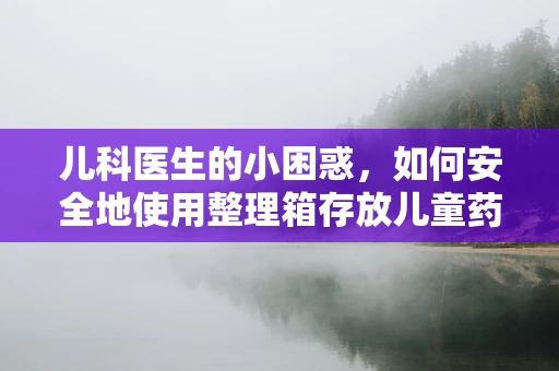 儿科医生的小困惑，如何安全地使用整理箱存放儿童药物？