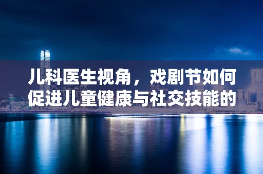 儿科医生视角，戏剧节如何促进儿童健康与社交技能的发展？