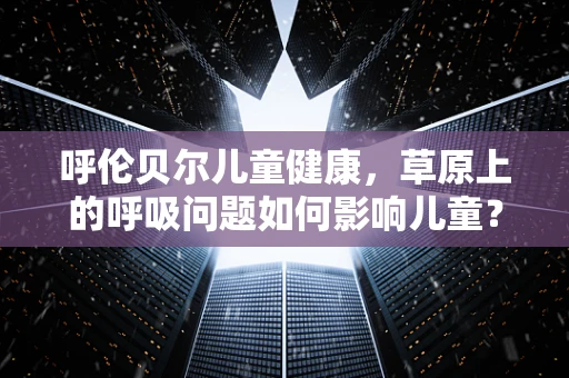 呼伦贝尔儿童健康，草原上的呼吸问题如何影响儿童？