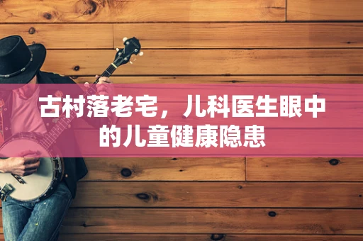 古村落老宅，儿科医生眼中的儿童健康隐患