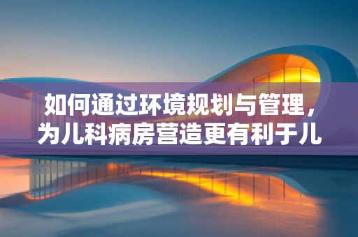 如何通过环境规划与管理，为儿科病房营造更有利于儿童康复的绿色空间？